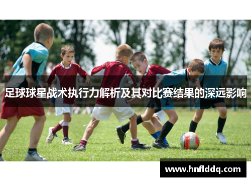 足球球星战术执行力解析及其对比赛结果的深远影响