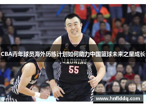 CBA青年球员海外历练计划如何助力中国篮球未来之星成长