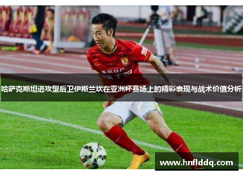 哈萨克斯坦进攻型后卫伊斯兰坎在亚洲杯赛场上的精彩表现与战术价值分析