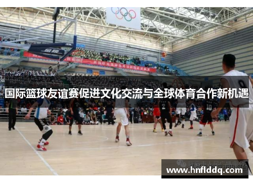 国际篮球友谊赛促进文化交流与全球体育合作新机遇