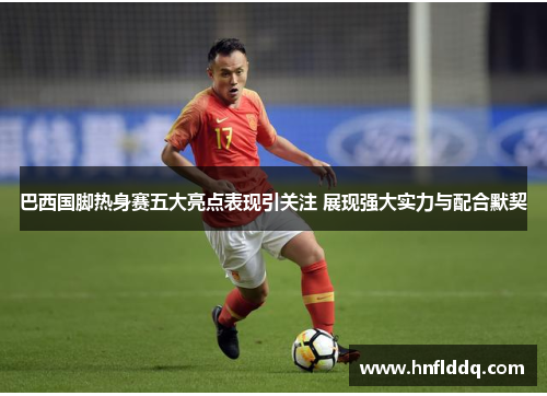 巴西国脚热身赛五大亮点表现引关注 展现强大实力与配合默契