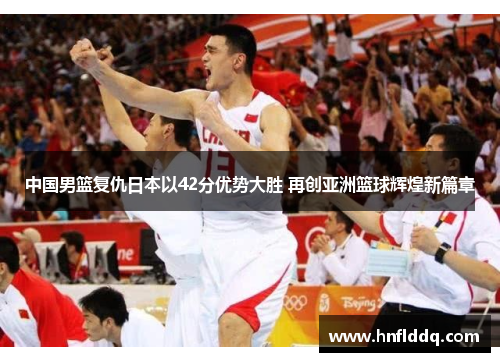 中国男篮复仇日本以42分优势大胜 再创亚洲篮球辉煌新篇章