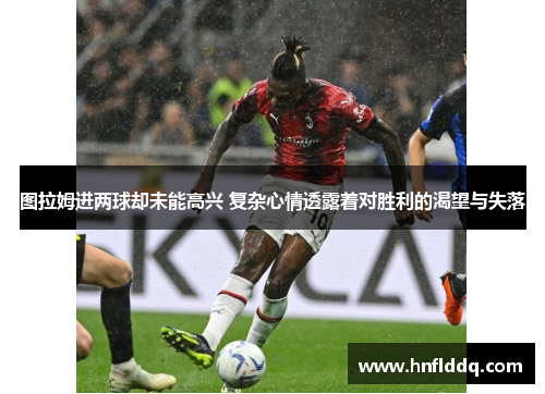 图拉姆进两球却未能高兴 复杂心情透露着对胜利的渴望与失落