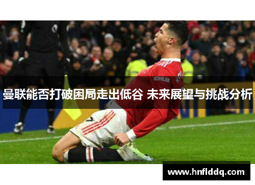 曼联能否打破困局走出低谷 未来展望与挑战分析