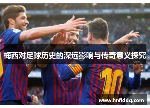 梅西对足球历史的深远影响与传奇意义探究
