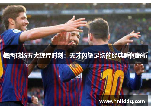 梅西球场五大辉煌时刻：天才闪耀足坛的经典瞬间解析