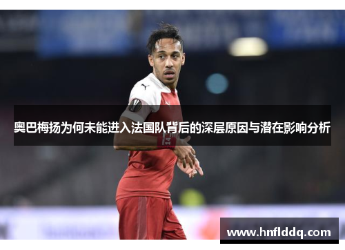 奥巴梅扬为何未能进入法国队背后的深层原因与潜在影响分析 奥巴梅扬为何未能进入法国队背后的深层原因与潜在影响分析
